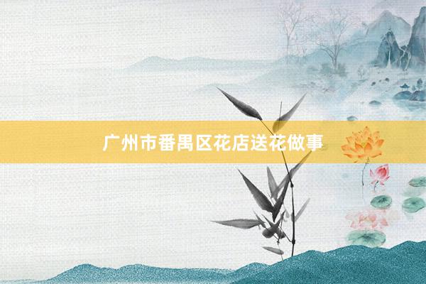 广州市番禺区花店送花做事